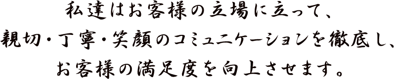 私達はお客様の立場に立って、親切･丁寧･笑顔のコミュニケーションを徹底し、
お客様の満足度を向上させます。